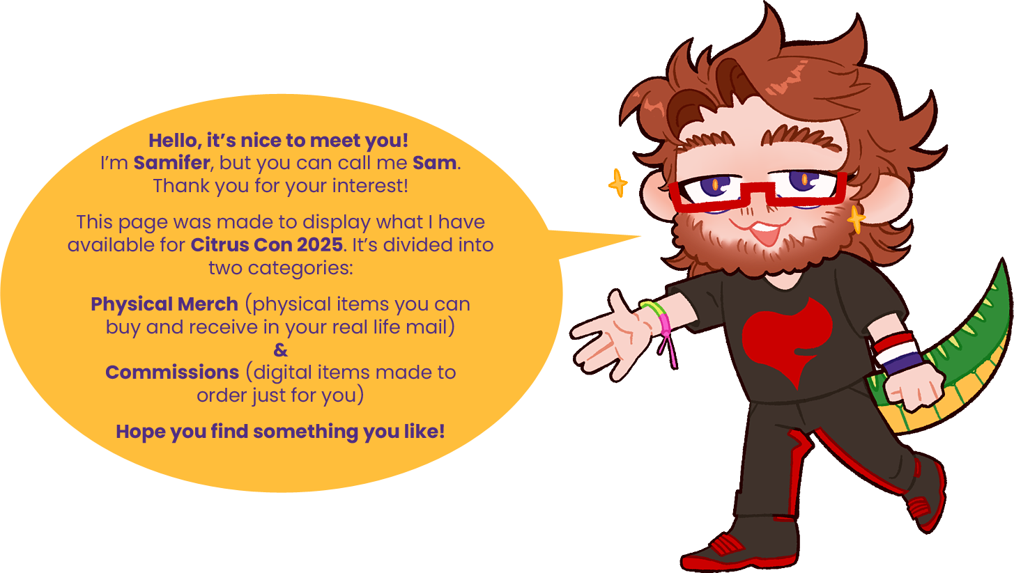 Digital drawing of the artist, a white man with a beard and glasses sporting a crocodile tail and wearing a black shirt with the Team Flare symbol (a stylized red flame) on it, smiling as he gestures to the viewer. Next to him is a yellow speechbubble, with text inside that reads: Hello, it's nice to meet you! I'm Samifer, but you can call me Sam. Thank you for your interest! This page was made to display what I have available for Citrus Con 2025. It's divided into two categories: Physical Merch (physical items uou can buy and receive in your real life mail) & Commissions (digital items made to order just for you). Hope you find something you like!